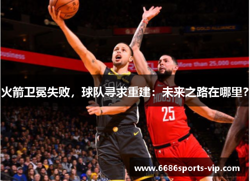 火箭卫冕失败，球队寻求重建：未来之路在哪里？