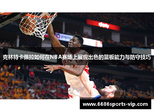 克林特卡佩拉如何在NBA赛场上展现出色的篮板能力与防守技巧