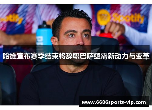 哈维宣布赛季结束将辞职巴萨亟需新动力与变革